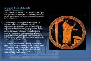 Evolución de la ciudad estado:  La Polis Aristocrática. Las ciudades estado se organizaron por monarquías, el monarca era llamado basileus, en algunos casos los basileus quedaban como jefes religiosos.  La monarquía fue luego sustituida por los miembros de las principales familias aristocráticas, llamados magistrados. En sus orígenes el basileus sería el jefe de una de las tribus que se reunieron dando lugar a las ciudades estado, teniendo poder religioso, militar y judicial. A partir del siglo VIII los magistrados van a suprimir esta figura como jefe de la comunidad. El paso de la monarquía a democracia fue pacífico. El consejo aristocrático (boulé) tiene mayor poder, modera la actividad de los magistrados y proponen las leyes, este es el órgano de mayor poder en la república aristocrática. Anualmente se eligen los magistrados que asumen responsabilidad.  