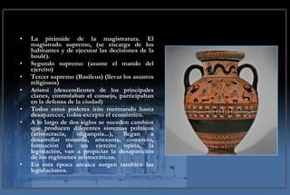 La pirámide de la magistratura. El magistrado supremo, (se encarga de los habitantes y de ejecutar las decisiones de la boulé).  Segundo supremo (asume el mando del ejercito) Tercer supremo (Basileus) (llevar los asuntos religiosos) Aristoi (descendientes de los principales clanes, controlaban el consejo, participaban en la defensa de la ciudad) Todos estos poderes irán mermando hasta desaparecer, todos excepto el económico. A lo largo de dos siglos se suceden cambios que producen diferentes sistemas políticos (aristocracia, oligarquía...), llegan a desarrollar moneda, artesanía, comercio, formación de un ejercito oplita, la legislación, van a propiciar la desaparición de los regímenes aristocráticos. En esta época arcaica surgen también las legislaciones. 