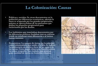 La Colonización: Causas Políticas y sociales: Se crean descontentos en la población por diferencias económicas, además la tierra es acaparada por los grandes propietarios, quienes se aprovechaban de los prestamos que pedían los pequeños propietarios para esclavizarlos por las deudas. Los habitantes que marchaban descontentos por las diferencias políticas fundaban nuevas colonias donde no existieran estas diferencias o al menos fueran menores. Económicas: La escasez de tierras fue la principal causa colonizadora, esto unido a la falta de trabajo. La aristocracia no estaba a favor de un reparto de las tierras. Como puede observarse históricamente las zonas ocupadas. Las ciudades que poseían gran cantidad de tierras no fundaban colonias. 