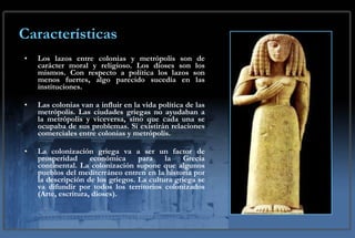 Características Los lazos entre colonias y metrópolis son de carácter moral y religioso. Los dioses son los mismos. Con respecto a política los lazos son menos fuertes, algo parecido sucedía en las instituciones.  Las colonias van a influir en la vida política de las metrópolis. Las ciudades griegas no ayudaban a la metrópolis y viceversa, sino que cada una se ocupaba de sus problemas. Si existirán relaciones comerciales entre colonias y metrópolis.  La colonización griega va a ser un factor de prosperidad económica para la Grecia continental. La colonización supone que algunos pueblos del mediterráneo entren en la historia por la descripción de los griegos. La cultura griega se va difundir por todos los territorios colonizados (Arte, escritura, dioses). 