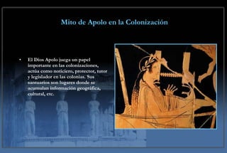 Mito de Apolo en la Colonización   El Dios Apolo juega un papel importante en las colonizaciones, actúa como noticiero, protector, tutor y legislador en las colonias. Sus santuarios son lugares donde se acumulan información geográfica, cultural, etc. 