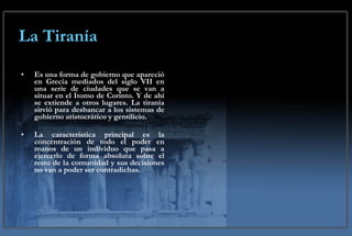 La Tiranía Es una forma de gobierno que apareció en Grecia mediados del siglo VII en una serie de ciudades que se van a situar en el Itomo de Corinto. Y de ahí se extiende a otros lugares. La tiranía sirvió para desbancar a los sistemas de gobierno aristocrático y gentilicio. La característica principal es la concentración de todo el poder en manos de un individuo que pasa a ejercerlo de forma absoluta sobre el resto de la comunidad y sus decisiones no van a poder ser contradichas. 
