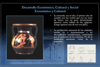 Desarrollo Económico, Cultural y Social Económico y Cultural La moneda: era el elto, el primer elto de cambio son los ovebis que era un trozo de hierro con un peso determinado. Aparece como influjo de los egipcios. Luego aparece una de oro con plata. La producción artesanal de las ciudades estado va a incrementarse y ha diversificarse notablemente, estimulada por el comercio de las colonias. 5% de la población ateniense vivirá de la artesanía. 