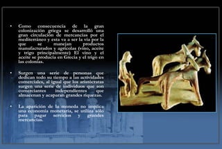 Como consecuencia de la gran colonización griega se desarrolló una gran circulación de mercancías por el mediterráneo y esta va a ser la vía por la que se manejan productos manufacturados y agrícolas (vino, aceite y trigo principalmente) El vino y el aceite se producía en Grecia y el trigo en las colonias. Surgen una serie de personas que dedican todo su tiempo a las actividades comerciales, al igual que los aristócratas surgen una serie de individuos que son comerciantes independientes que almacenan y acaparan grandes riquezas.  La aparición de la moneda no implica una economía monetaria, se utiliza sólo para pagar servicios y grandes mercancías.  