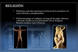 RELIGIÓN Politeístas, cada dios representa una fuerza de la naturaleza a la cual se diviniza y antropomorfiza.  El Panteón griego se configura a lo largo de los siglos. Homero y Hesiodo establecen estas divinidades. En su Teogonía Hesiodo establece todo el Panteón. 