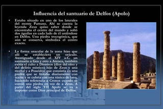 Influencia del santuario de Delfos (Apolo) Estaba situado en uno de los laterales del monte Parnaso. Ahí se cuenta la leyenda Zeus quiso saber donde se encontraba el centro del mundo y soltó dos águilas en cada lado de él uniéndose en Delfos. Una piedra trocogónica, que aún se conserva, simboliza el centro exacto.  La forma oracular de la zona hizo que alli se estableciera un oráculo. Atestiguado desde el XIV a.C. un santuario a Gea y otro a Atenea, también exitía el culto a Dionisos (dios del vino y del delirio místico) hijo de Zeus y una mortal y a Poseidón que consistía en una piedra que se frotaba diariamente con aceite y se cubría con una túnica de lana, haciendo referencia a Cronos cuando se comió una piedra en vez de a Zeus. A partir del siglo VII Apolo se va a imponer como Dios principal de Delfos. .  