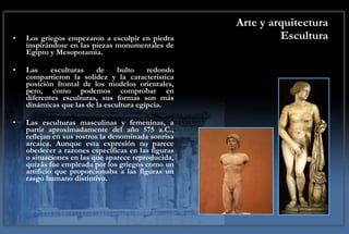 Arte y arquitectura Escultura Los griegos empezaron a esculpir en piedra inspirándose en las piezas monumentales de Egipto y Mesopotamia. Las esculturas de bulto redondo compartieron la solidez y la característica posición frontal de los modelos orientales, pero, como podemos comprobar en diferentes esculturas, sus formas son más dinámicas que las de la escultura egipcia.  Las esculturas masculinas y femeninas, a partir aproximadamente del año 575 a.C., reflejan en sus rostros la denominada sonrisa arcaica. Aunque esta expresión no parece obedecer a razones específicas en las figuras o situaciones en las que aparece reproducida, quizás fue empleada por los griegos como un artificio que proporcionaba a las figuras un rasgo humano distintivo. 