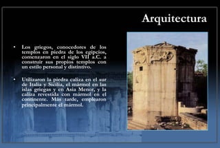 Arquitectura Los griegos, conocedores de los templos en piedra de los egipcios, comenzaron en el siglo VII a.C. a construir sus propios templos con un estilo personal y distintivo.  Utilizaron la piedra caliza en el sur de Italia y Sicilia, el mármol en las islas griegas y en Asia Menor, y la caliza revestida con mármol en el continente. Más tarde, emplearon principalmente el mármol.   