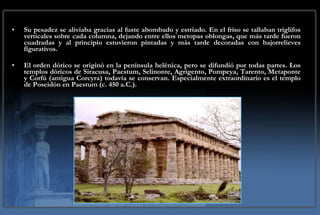 Su   pesadez se aliviaba gracias al fuste abombado y estriado. En el friso se tallaban triglifos verticales sobre cada columna, dejando entre ellos metopas oblongas, que más tarde fueron cuadradas y al principio estuvieron pintadas y más tarde decoradas con bajorrelieves figurativos.  El orden dórico se originó en la península helénica, pero se difundió por todas partes. Los templos dóricos de Siracusa, Paestum, Selinonte, Agrigento, Pompeya, Tarento, Metaponte y Corfú (antigua Corcyra) todavía se conservan. Especialmente extraordinario es el templo de Poseidón en Paestum (c. 450 a.C.). 