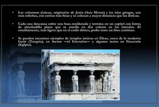 Las columnas jónicas, originarias de Jonia (Asia Menor) y las islas griegas, son más esbeltas, con estrías más finas y se colocan a mayor distancia que las dóricas. Cada una descansa sobre una basa moldurada y termina en un capitel con forma de almohadilla plana que se enrolla en dos volutas en los laterales. El entablamento, más ligero que en el estilo dórico, podía tener un friso continuo.  Se pueden encontrar ejemplos de templos jónicos en Éfeso, cerca de la moderna Izmir (Turquía), en Atenas —el Erecteion— y algunos restos en Naucratis (Egipto). 
