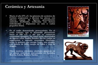 Cerámica y Artesania Hacia el año 675 a.C. los pintores de cerámica de Corinto empezaron a decorar las piezas con siluetas negras de figuras, generalmente animales desfilando, realizadas con formas redondeadas y dispuestas en uno o varios pequeños frisos.  Es el estilo denominado protocorintio. En el estilo corintio, que se desarrolló plenamente hacia el 550 a.C. y del que se conservan numerosos ejemplos, los vasos están abarrotados de figuras sobre fondos florales. En las vasijas se representan a menudo monstruos fabulosos, como la quimera que escupe fuego, una criatura con cabeza de león, cuerpo de cabra y cola de dragón.  Otros motivos orientales similares aparecen en las piezas cerámicas encontradas en Laconia, Beocia, Calcis, Rodas y Sardes. 