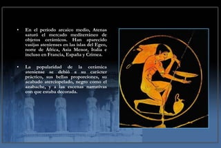 En el periodo arcaico medio, Atenas saturó el mercado mediterráneo de objetos cerámicos. Han aparecido vasijas atenienses en las islas del Egeo, norte de África, Asia Menor, Italia e incluso en Francia, España y Crimea.  La popularidad de la cerámica ateniense se debió a su carácter práctico, sus bellas proporciones, su acabado aterciopelado, negro como el azabache, y a las escenas narrativas con que estaba decorada. 