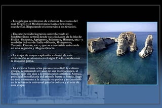 - Los griegos sembraron de colonias las costas del mar Negro y el Mediterráneo hasta el extremo occidental, disputando el comercio a los fenicios.  - En este periodo lograron controlar todo el Mediterráneo central desde sus ciudades de la isla de Sicilia -Siracusa, Agrigento, Selinunte, Himera, etc.‑ y también del sur de Italia –Síbaris, Metaponto, Tarento, Cumas, etc.‑, que se convertiría más tarde en una segunda y  Magna Grecia . - La etapa de mayor esplendor cultural de esta civilización se alcanzó en el siglo V a.C. tras detener la invasión persa.  - La victoria frente a los persas consolidó la cultura griega, acentuando el valor de sus instituciones, al tiempo que dio alas a la producción artística. Atenas, principal beneficiaria del triunfo frente a Persia, llegó en este momento a la cima de su poder y se convirtió en la referencia universal para la cultura y el arte de esta etapa. 