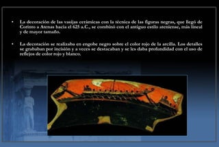 La decoración de las vasijas cerámicas con la técnica de las figuras negras, que llegó de Corinto a Atenas hacia el 625 a.C., se combinó con el antiguo estilo ateniense, más lineal y de mayor tamaño.  La decoración se realizaba en engobe negro sobre el color rojo de la arcilla. Los detalles se grababan por incisión y a veces se destacaban y se les daba profundidad con el uso de reflejos de color rojo y blanco. 
