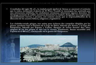 Atenas y Esparta A mediados del siglo IX a.C., la ciudad-estado (polis) de Atenas se anexionó el territorio que la rodea, incluyendo el puerto de El Pireo. Cuando la monarquía fue sustituida por una aristocracia nobiliaria, los ciudadanos atenienses obtuvieron algunos derechos. El Areópago (consejo de nobles ancianos) dominaba la ciudad y designaba tres magistrados (posteriormente nueve), o arcanos, con carácter anual, que se responsabilizaban de la dirección de los asuntos bélicos, religiosos y legislativos.  Las ciudades-estado griegas, tras unirse para rechazar dos campañas dirigidas por los persas, quedaron bajo el dominio de la Liga de Delos, liderada por Atenas, y la Liga del Peloponeso, liderada por Esparta y Corinto. Después de luchar durante diez años, ninguno de los dos grupos se alzó con la victoria. Finalmente, Atenas sucumbió ante Esparta en el 404 a.C., concluyendo así la guerra del Peloponeso. 