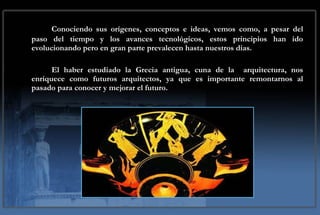 Conociendo sus orígenes, conceptos e ideas, vemos como, a pesar del paso del tiempo y los avances tecnológicos, estos principios han ido evolucionando pero en gran parte prevalecen hasta nuestros días. El haber estudiado la Grecia antigua, cuna de la  arquitectura, nos enriquece como futuros arquitectos, ya que es importante remontarnos al pasado para conocer y mejorar el futuro. 
