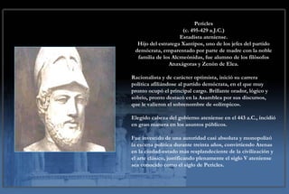 Pericles (c. 495-429 a.J.C.) Estadista ateniense. Hijo del estratega Xantipos, uno de los jefes del partido demócrata, emparentado por parte de madre con la noble familia de los Alcmeónidas, fue alumno de los filósofos Anaxágoras y Zenón de Elea. Racionalista y de carácter optimista, inició su carrera política afiliándose al partido demócrata, en el que muy pronto ocupó el principal cargo. Brillante orador, lógico y sobrio, pronto destacó en la Asamblea por sus discursos, que le valieron el sobrenombre de «olímpico». Elegido cabeza del gobierno ateniense en el 443 a.C., incidió en gran manera en los asuntos públicos. Fue investido de una autoridad casi absoluta y monopolizó la escena política durante treinta años, convirtiendo Atenas en la ciudad-estado más resplandeciente de la civilización y el arte clásico, justificando plenamente el siglo V ateniense sea conocido como el siglo de Pericles. 