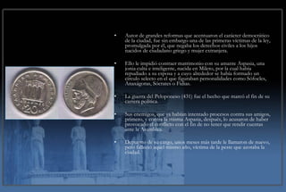 Autor de grandes reformas que acentuaron el carácter democrático de la ciudad, fue sin embargo una de las primeras víctimas de la ley, promulgada por él, que negaba los derechos civiles a los hijos nacidos de ciudadano griego y mujer extranjera. Ello le impidió contraer matrimonio con su amante Aspasia, una jonia culta e inteligente, nacida en Mileto, por la cual había repudiado a su esposa y a cuyo alrededor se había formado un círculo selecto en el que figuraban personalidades como Sófocles, Anaxágoras, Sócrates o Fidias. La guerra del Peloponeso (431) fue el hecho que marcó el fin de su carrera política. Sus enemigos, que ya habían intentado procesos contra sus amigos, primero, y contra la misma Aspasia, después, lo acusaron de haber provocado el conflicto con el fin de no tener que rendir cuentas ante la Asamblea. Depuesto de su cargo, unos meses más tarde le llamaron de nuevo, pero falleció aquel mismo año, víctima de la peste que azotaba la ciudad. 