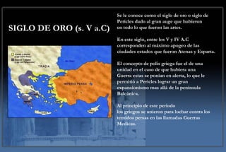 SIGLO DE ORO (s. V a.C) Se le conoce como el siglo de oro o siglo de Pericles dado al gran auge que hubieron en todo lo que fueron las artes.  En este siglo, entre los V y IV A.C  corresponden al máximo apogeo de las ciudades estados que fueron Atenas y Esparta. El concepto de polis griega fue el de una unidad en el caso de que hubiera una  Guerra estas se ponían en alerta, lo que le permitió a Pericles lograr un gran expansionismo mas allá de la península Balcánica.  Al principio de este periodo los griegos se unieron para luchar contra los temidos persas en las llamadas Guerras Medicas.  