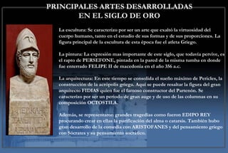PRINCIPALES ARTES DESARROLLADAS EN EL SIGLO DE ORO La escultura:  Se caracterizo por ser un arte que exaltó la virtuosidad del cuerpo humano, tanto en el estudio de sus formas y de sus proporciones. La figura principal de la escultura de esta época fue el atleta Griego. La pintura:  La expresión mas importante de este siglo, que todavía pervive, es el rapto de PERSEFONE, pintada en la pared de la misma tumba en donde fue enterrado FELIPE II de macedonia en el año 356 a.c.  La arquitectura : En este tiempo se consolida el sueño máximo de Pericles, la construcción de la acrópolis griega. Aquí se puede resaltar la figura del gran arquitecto FIDIAS quien fue el famoso constructor del Partenón. Se caracterizo por ser un periodo de gran auge y de uso de las columnas en su composición OCTOSTILA. Además, se representaron grandes tragedias como fueron EDIPO REY procurando crear en ellas la purificación del alma o catarsis. También hubo gran desarrollo de la comedia con ARISTOFANES y del pensamiento griego con Sócrates y su pensamiento socrático.  