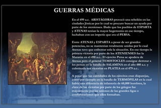 GUERRAS MÉDICAS En el 499 a.c.  ARISTÁGORAS provocó una rebelión en las ciudades Jónicas por lo cual se procuro buscar un ayuda por parte de los atenienses. Dado que los pueblos de ESPARTA y ATENAS tenían la mayor hegemonía en ese tiempo, luchaban con un imperio que era el PERSA.  Entre ATENAS y ESPARTA a pesar de ser grandes potencias, no se mantenían totalmente unidas por lo cual Atenas tuvo que enfrentar sola la situación. En ese tiempo la primera victoria por parte de los ATENIENSES fue la Maratón en el 490 a.c.. El ejercito Persa se apodera de Atenas pero el general TEMISTOCLES consigue derrotar a los persas en la batalla de SALAMINA en el año 480 a.c. y culminado sus victorias en PLATEA en el 479 a.c..  A pesar que las cantidades de los ejércitos eran disparejas, como por ejemplo en la batalla de TERMÓPILAS en la cual había una diferencia de infantería de 60,000 hombres, la clave de las victorias por parte de los griegos fue mayormente por las uniones de las grandes ligas o confederaciones que ellos formaban. 