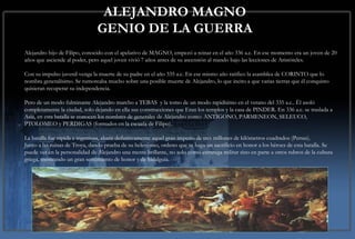 ALEJANDRO MAGNO GENIO DE LA GUERRA Alejandro hijo de Filipo, conocido con el apelativo de MAGNO, empezó a reinar en el año 336 a.c. En ese momento era un joven de 20 años que asciende al poder, pero aquel joven vivió 7 años antes de su ascensión al mando bajo las lecciones de Aristóteles. Con su impulso juvenil venga la muerte de su padre en el año 335 a.c. En ese mismo año ratifico la asamblea de CORINTO que lo nombra generalísimo. Se rumoreaba mucho sobre una posible muerte de Alejandro, lo que incito a que varias tierras que él conquisto quisieran recuperar su independencia.  Pero de un modo fulminante Alejandro marcho a TEBAS  y la tomo de un modo rapidísimo en el verano del 335 a.c.. Él asoló completamente la ciudad, solo dejando en ella sus construcciones que Eran los templos y la casa de PINDER. En 336 a.c. se traslada a Asia, en esta batalla se conocen los nombres de generales de Alejandro como: ANTÍGONO, PARMENEON, SELEUCO, PTOLOMEO y PERDIGAS (formados en la escuela de Filipo).  La batalla fue rápida e ingeniosa, abatir definitivamente aquel gran imperio de tres millones de kilómetros cuadrados (Persas). Junto a las ruinas de Troya, dando prueba de su helenismo, ordeno que se haga un sacrificio en honor a los héroes de esta batalla. Se puede ver en la personalidad de Alejandro una mente brillante, no solo como estratega militar sino en parte a otros rubros de la cultura griega, mostrando un gran sentimiento de honor y de hidalguía.   