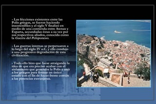 - Las fricciones existentes entre las Polis griegas, se fueron haciendo insostenibles y el siglo V finalizó en medio de una contienda entre Atenas y Esparta, secundadas éstas a su vez por sus respectivos aliados, conocida como la  Guerra del Peloponeso .  - Las guerras internas se perpetuaron a lo largo del siglo IV a.C. y ello condujo a una progresiva degradación de esta civilización.  - Todo ello hizo que fuese arraigando la idea de que era preciso acabar con el aislamiento que generaba la Polis y unir a los griegos para formar un único estado con el fin de hacer frente común a las potencias extranjeras. 
