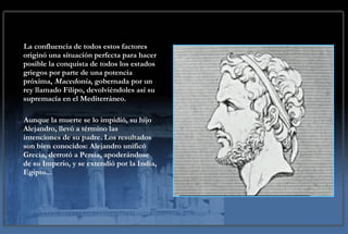 La confluencia de todos estos factores originó una situación perfecta para hacer posible la conquista de todos los estados griegos por parte de una potencia próxima,  Macedonia , gobernada por un rey llamado Filipo, devolviéndoles así su supremacía en el Mediterráneo.  Aunque la muerte se lo impidió, su hijo Alejandro, llevó a término las intenciones de su padre. Los resultados son bien conocidos: Alejandro unificó Grecia, derrotó a Persia, apoderándose de su Imperio, y se extendió por la India, Egipto... 