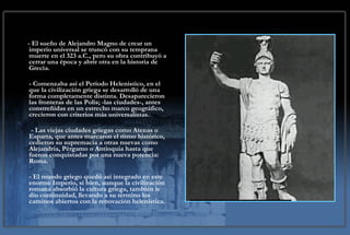 - El sueño de Alejandro Magno de crear un imperio universal se truncó con su temprana muerte en el 323 a.C., pero su obra contribuyó a cerrar una época y abrir otra en la historia de Grecia.  - Comenzaba así el Período Helenístico, en el que la civilización griega se desarrolló de una forma completamente distinta. Desaparecieron las fronteras de las Polis; -las ciudades-, antes constreñidas en un estrecho marco geográfico, crecieron con criterios más universalistas.  - Las viejas ciudades griegas como Atenas o Esparta, que antes marcaron el ritmo histórico, cedieron su supremacía a otras nuevas como Alejandría, Pérgamo o Antioquia hasta que fueron conquistadas por una nueva potencia: Roma.  - El mundo griego quedó así integrado en este enorme Imperio, si bien, aunque la civilización romana absorbió la cultura griega, también le dio continuidad, llevando a su término los caminos abiertos con la renovación helenística. 