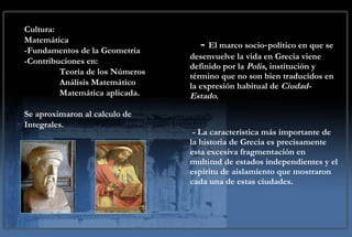-  El marco socio‑político en que se desenvuelve la vida en Grecia viene definido por la  Polis , institución y término que no son bien traducidos en la expresión habitual de  Ciudad-Estado .  - La característica más importante de la historia de Grecia es precisamente esta excesiva fragmentación en multitud de estados independientes y el espíritu de aislamiento que mostraron cada una de estas ciudades.  Cultura: Matemática -Fundamentos de la Geometría -Contribuciones en: Teoría de los Números Análisis Matemático Matemática aplicada. Se aproximaron al calculo de Integrales. 
