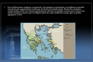 Las civilizaciones antiguas, en general, y los griegos en particular, no pudieron concebir otra forma de organización social que no fuese la ciudad-estado. Entre dos ciudades-estado podía existir una alianza puntual para afrontar un peligro común, pero nunca una unión completa, puesto que la religión hacía de cada ciudad un cuerpo que no podía agregarse a otro. 