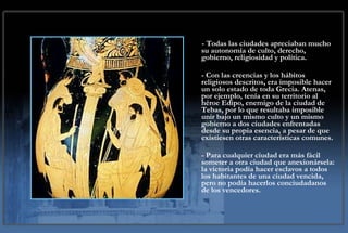 - Todas las ciudades apreciaban mucho su autonomía de culto, derecho, gobierno, religiosidad y política.  - Con las creencias y los hábitos religiosos descritos, era imposible hacer un solo estado de toda Grecia. Atenas, por ejemplo, tenía en su territorio al héroe Edipo, enemigo de la ciudad de Tebas, por lo que resultaba imposible unir bajo un mismo culto y un mismo gobierno a dos ciudades enfrentadas desde su propia esencia, a pesar de que existiesen otras características comunes.  - Para cualquier ciudad era más fácil someter a otra ciudad que anexionársela: la victoria podía hacer esclavos a todos los habitantes de una ciudad vencida, pero no podía hacerlos conciudadanos de los vencedores. 