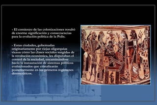 - El comienzo de las colonizaciones resultó de enorme significación y consecuencias para la evolución política de la Polis. - Estas ciudades, gobernadas originariamente por viejas oligarquías vieron cómo las clases sociales surgidas de la revolución económica, les disputaban el control de la sociedad, encaminándose hacia la instauración de sistemas políticos evolucionados que cristalizarán posteriormente en los primeros regímenes democráticos. 
