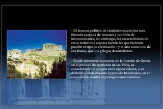 - El sistema político de ciudades–estado fue una fórmula cargada de ventajas y también de inconvenientes, sin embargo, las características de estos reducidos estados fueron las que hicieron posible el tipo de civilización –y el arte como uno de sus frutos- que los griegos desarrollaron.  - Puede resumirse la esencia de la historia de Grecia en el proceso de aparición de las Polis, su consolidación y apogeo en la época clásica, y su definitiva crisis durante el periodo helenístico, en el cual, Grecia perdió el protagonismo histórico. 