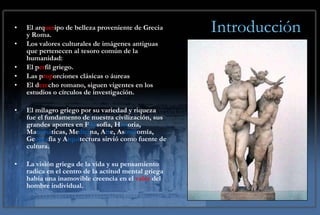 Introducción El arq uet ipo de belleza proveniente de Grecia y Roma. Los valores culturales de imágenes antiguas que pertenecen al tesoro común de la humanidad:  El p er fil griego. Las p rop orciones clásicas o áureas El d ere cho romano, siguen vigentes en los estudios o círculos de investigación. El milagro griego por su variedad y riqueza fue el fundamento de nuestra civilización, sus grandes aportes en F ilo sofía, H ist oria, Ma temá ticas, Me dici na, A rt e, As tron omía, Ge ogra fía y A rqui tectura sirvió como fuente de cultura. La visión griega de la vida y su pensamiento radica en el centro de la actitud mental griega había una inamovible creencia en el  valor  del hombre individual. 