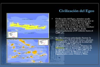 Civilización del Egeo Civilización del Egeo, término usado para referirse a la edad del bronce que se desarrolló en la cuenca del mar Egeo, principalmente en Creta, en las islas Cícladas, en el centro de Grecia e incluso en la costa de Asia Menor, desde aproximadamente el IV milenio hasta el 1,200 a.C.  Sus dos culturas principales fueron: la  Minoica , que floreció en Creta y alcanzó su esplendor a mediados de la edad del bronce (c. 2,000-1,450 a.C.), especialmente en Cnosos y Festos; y la  Micénica , que se desarrolló a finales de la edad del bronce (c. 1,450-1,100 a.C.) desde su centro de Micenas a otros lugares, tales como Tirinto y Pilos. 