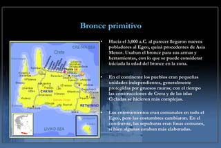 Bronce primitivo Hacia el 3,000 a.C. al parecer llegaron nuevos pobladores al Egeo, quizá procedentes de Asia Menor. Usaban el bronce para sus armas y herramientas, con lo que se puede considerar iniciada la edad del bronce en la zona.  En el continente los pueblos eran pequeñas unidades independientes, generalmente protegidas por gruesos muros; con el tiempo las construcciones de Creta y de las islas Cícladas se hicieron más complejas. Los enterramientos eran comunales en todo el Egeo, pero las costumbres cambiaron. En el continente, las sepulturas eran fosas comunes, si bien algunas estaban más elaboradas. 
