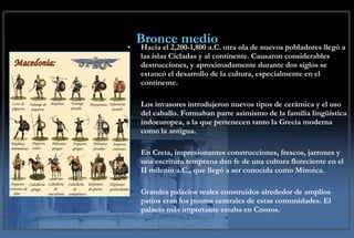 Bronce medio Hacia el 2,200-1,800 a.C. otra ola de nuevos pobladores llegó a las islas Cícladas y al continente. Causaron considerables destrucciones, y aproximadamente durante dos siglos se estancó el desarrollo de la cultura, especialmente en el continente.  Los invasores introdujeron nuevos tipos de cerámica y el uso del caballo. Formaban parte asimismo de la familia lingüística indoeuropea, a la que pertenecen tanto la Grecia moderna como la antigua. En Creta, impresionantes construcciones, frescos, jarrones y una escritura temprana dan fe de una cultura floreciente en el II milenio a.C., que llegó a ser conocida como Minoica.  Grandes palacios reales construidos alrededor de amplios patios eran los puntos centrales de estas comunidades. El palacio más importante estaba en Cnosos. 