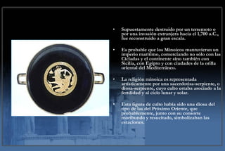 Supuestamente destruido por un terremoto o por una invasión extranjera hacia el 1,700 a.C., fue reconstruido a gran escala.  Es probable que los Minoicos mantuvieran un imperio marítimo, comerciando no sólo con las Cícladas y el continente sino también con Sicilia, con Egipto y con ciudades de la orilla oriental del Mediterráneo. La religión minoica es representada artísticamente por una sacerdotisa-serpiente, o diosa-serpiente, cuyo culto estaba asociado a la fertilidad y al ciclo lunar y solar.  Esta figura de culto había sido una diosa del tipo de las del Próximo Oriente, que probablemente, junto con su consorte moribundo y resucitado, simbolizaban las estaciones. 