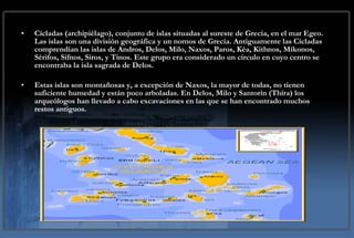 Cícladas (archipiélago), conjunto de islas situadas al sureste de Grecia, en el mar Egeo. Las islas son una división geográfica y un nomos de Grecia. Antiguamente las Cícladas comprendían las islas de Andros, Delos, Milo, Naxos, Paros, Kéa, Kíthnos, Míkonos, Sérifos, Sífnos, Siros, y Tínos. Este grupo era considerado un círculo en cuyo centro se encontraba la isla sagrada de Delos. Estas islas son montañosas y, a excepción de Naxos, la mayor de todas, no tienen suficiente humedad y están poco arboladas. En Delos, Milo y Santorín (Thíra) los arqueólogos han llevado a cabo excavaciones en las que se han encontrado muchos restos antiguos. 