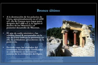 Bronce último A la destrucción de los palacios de Creta, aproximadamente en el 1,450 a.C. (la de Cnosos tuvo lugar poco después del 1,400 a.C.), le siguió el declive de los Minoicos y el posterior desarrollo de Micenas.  El arte de estilo micénico y las tablillas lineal B encontradas en la isla de Creta indican la presencia en ella de pobladores procedentes de la península.  En todo caso, las ciudades del continente fuertemente fortificadas se convirtieron en los nuevos centros de la civilización del Egeo. 