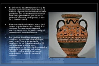 La existencia de jarrones pintados y de escenas representando armas de caza y batallas sugieren que los micénicos eran guerreros. Los estilos también son más formales y geométricos que los de las primeras muestras, anticipando el arte de la Grecia clásica. Una ciudad micénica típica tenía, en el centro, el palacio fortaleza del rey. Las ciudades estaban fortificadas con macizas estructuras de piedra desigual, denominadas muros ciclópeos.  Las tablillas lineal B de esta época contienen nombres de dioses griegos, tales como Zeus, y anotaciones detalladas de las posesiones reales. El oro, máscaras, armas y joyas encontrados en los enterramientos reales indican la gran riqueza y el poder obtenido por los micénicos cuando conquistaron el imperio mercantil minoico. 