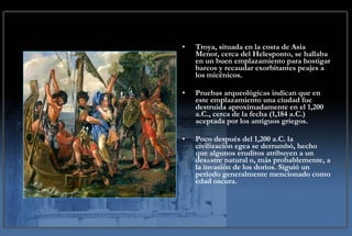 Troya, situada en la costa de Asia Menor, cerca del Helesponto, se hallaba en un buen emplazamiento para hostigar barcos y recaudar exorbitantes peajes a los micénicos.  Pruebas arqueológicas indican que en este emplazamiento una ciudad fue destruida aproximadamente en el 1,200 a.C., cerca de la fecha (1,184 a.C.) aceptada por los antiguos griegos. Poco después del 1,200 a.C. la civilización egea se derrumbó, hecho que algunos eruditos atribuyen a un desastre natural o, más probablemente, a la invasión de los dorios. Siguió un periodo generalmente mencionado como edad oscura. 