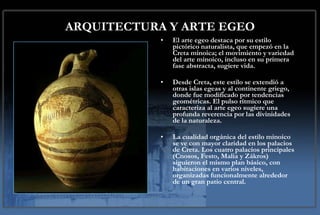 ARQUITECTURA Y ARTE EGEO El arte egeo destaca por su estilo pictórico naturalista, que empezó en la Creta minoica; el movimiento y variedad del arte minoico, incluso en su primera fase abstracta, sugiere vida.  Desde Creta, este estilo se extendió a otras islas egeas y al continente griego, donde fue modificado por tendencias geométricas. El pulso rítmico que caracteriza al arte egeo sugiere una profunda reverencia por las divinidades de la naturaleza. La cualidad orgánica del estilo minoico se ve con mayor claridad en los palacios de Creta. Los cuatro palacios principales (Cnosos, Festo, Malia y Zákros) siguieron el mismo plan básico, con habitaciones en varios niveles, organizadas funcionalmente alrededor de un gran patio central. 