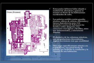 Estos patios debieron haber alojado a multitud de adoradores, quienes se reunían en frente de las habitaciones occidentales de culto. Los palacios también tenían grandes sótanos, talleres de artistas, refectorios y lujosas dependencias para vivir (incluidos cuartos de baño) para las familias nobles dirigentes. Las estructuras eran ligeras y flexibles, antes que monumentales, y enteramente abiertas. El distintivo de las columnas minoicas, con sus grabaciones descendentes, sugiere movimiento más que estabilidad.  Otro rasgo específicamente minoico era el polythyron, una pared hecha de puertas, que facilitaba la ventilación y la clausura de una habitación. 