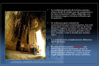 La residencia privada de la Creta minoica abarca desde la simple casa de campesinos a las ricas mansiones y villas, edificadas con los mismos rasgos y técnicas refinadas que los palacios. Se realizaron gran variedad de construcciones para enterramientos. Los más destacados eran las tumbas del sur de Creta (tholos), edificios circulares con bóvedas de piedra voladiza, lo bastante grandes como para enterrar a toda la familia por muchos siglos. Los palacios eran completamente diferentes de los de Creta.  Poseían el característico  Megarón ,  una habitación central dominante, al que se llegaba desde un patio cruzando un pórtico flanqueado por columnas, y tenía un gran hogar central rodeado de cuatro columnas.  