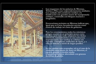 Los megarones de los palacios de Micenas, Tirinto y Pilos eran sorprendentemente similares. Las ciudades del continente tendían a la fortificación con grandes muros de mampostería ciclópea, construida con bloques macizos e irregulares. Excavaciones recientes en Micenas indican que, igual que en Creta, los palacios servían como centros de trabajo así como de gobierno. Para los enterramientos reales los micénicos griegos usaron en un principio pozos como tumbas, pero más tarde adoptaron los tholos minoicos, convirtiéndolos en una estructura impresionante. Las tumbas se cubrían con túmulos o terraplenes artificiales de tierra, y a ellas se entraba a través de largos pasillos. En las tumbas más avanzadas, tal es el caso de la conocida como tesoro de Atreo en Micenas, el espacio grande y circular estaba impresionantemente abovedado con gruesos doseletes de piedra. 