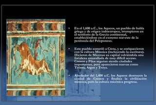 En el 1,600 a.C., los Aqueos, un pueblo de habla griega y de origen indoeuropeo, irrumpieron en el territorio de la Grecia continental, estableciéndose en el extremo nor-este de la península del Peloponeso.  Este pueblo sometió a Creta, y se enriquecieron con la cultura Minoica (incluyendo la escritura). Hicieron de Micenas su capital volviéndola una fortaleza amurallada de muy difícil acceso. Cnosos y Pilos seguian siendo ciudades importantes, pero aparecieron nuevas como Tirinto, Argos y Troya. Alrededor del 1,400 a.C. los Aqueos destruyen la ciudad de Cnosos y finaliza la civilización minoica, pero la cultura micénica progresa.  
