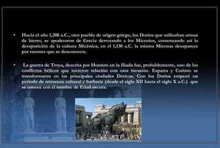Hacia el año 1,200 a.C., otro pueblo de origen griego, los Dorios que utilizaban armas de hierro, se apoderaron de Grecia derrotando a los Micenios, comenzando así la desaparición de la cultura Micénica, en el 1,130 a.C. la misma Micenas desaparece por razones que se desconocen. La guerra de Troya, descrita por Homero en la Iliada fue, probablemente, uno de los conflictos bélicos que tuvieron relación con esta invasión. Esparta y Corinto se transformaron en las principales ciudades Dóricas. Con los Dorios empezó un período de retroceso cultural y barbarie (desde el siglo XII hasta el siglo X a.C.)  que se conoce con el nombre de Edad oscura. 