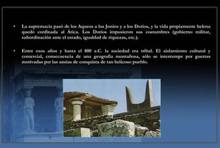 La supremacía pasó de los Aqueos a los Jonios y a los Dorios, y la vida propiamente helena quedó confinada al Ática. Los Dorios impusieron sus costumbres (gobierno militar, subordinación ante el estado, igualdad de riquezas, etc.). Entre esos años y hasta el 800 a.C. la sociedad era tribal. El aislamiento cultural y comercial, consecuencia de una geografía montañosa, sólo se interrumpe por guerras motivadas por las ansias de conquista de tan belicoso pueblo. 